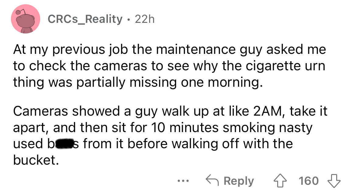angle - CRCS_Reality. 22h At my previous job the maintenance guy asked me to check the cameras to see why the cigarette urn thing was partially missing one morning. Cameras showed a guy walk up at 2AM, take it apart, and then sit for 10 minutes smoking na