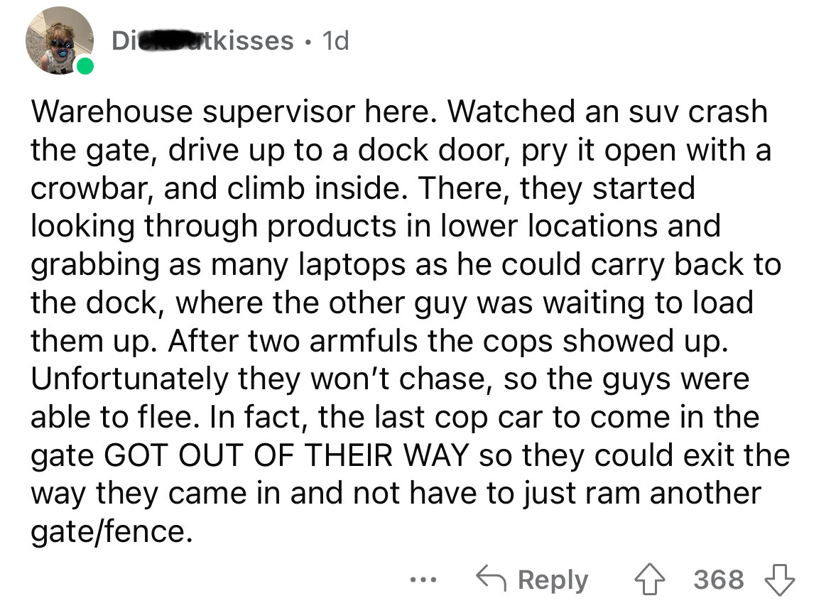 Dicutkisses. 1d Warehouse supervisor here. Watched an suv crash the gate, drive up to a dock door, pry it open with a crowbar, and climb inside. There, they started looking through products in lower locations and grabbing as many laptops as he could carry