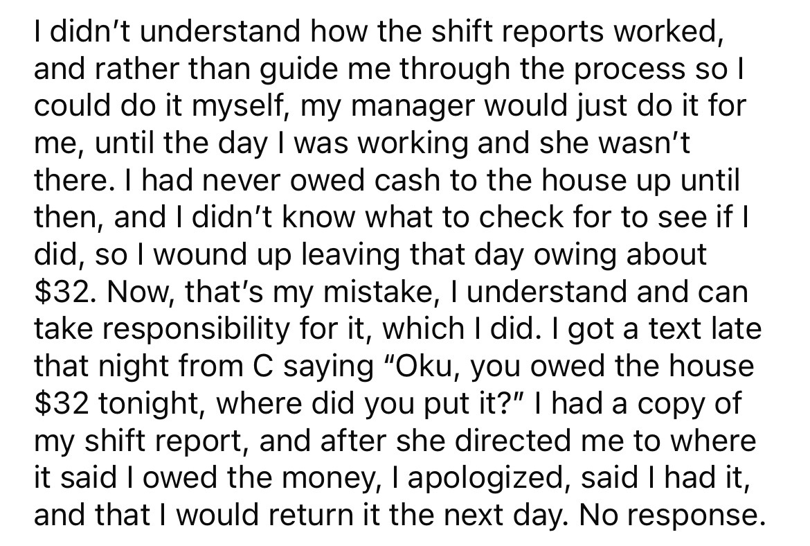 angle - I didn't understand how the shift reports worked, and rather than guide me through the process sol could do it myself, my manager would just do it for me, until the day I was working and she wasn't there. I had never owed cash to the house up unti