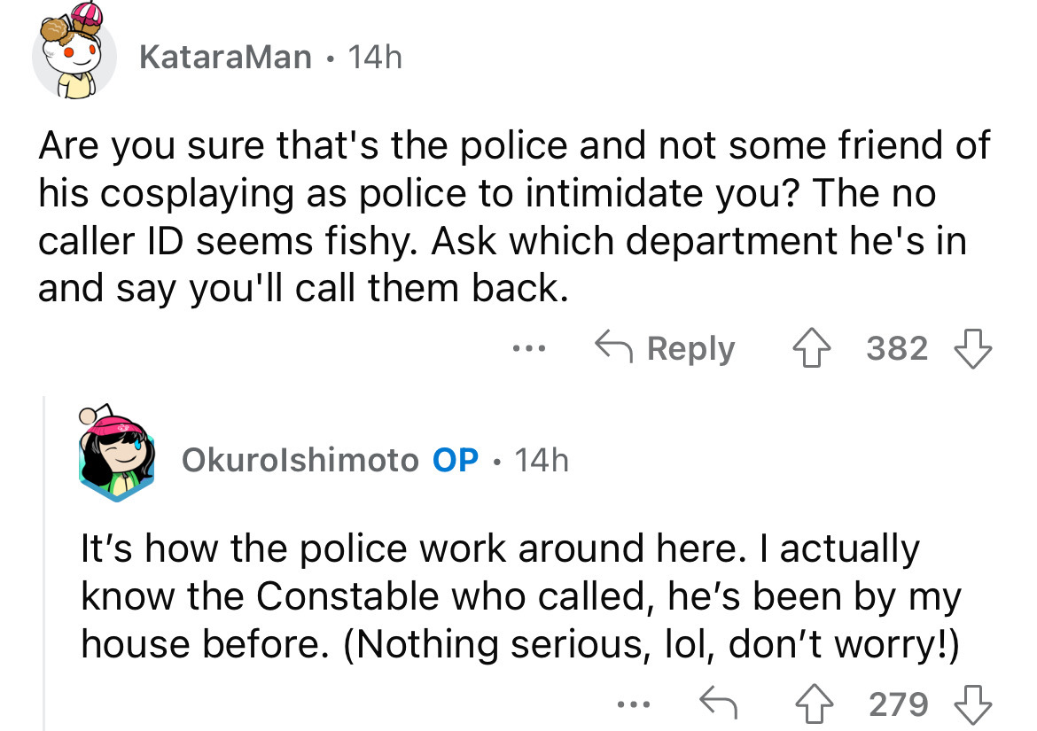 angle - KataraMan 14h Are you sure that's the police and not some friend of his cosplaying as police to intimidate you? The no caller Id seems fishy. Ask which department he's in and say you'll call them back. 4382 ... Okurolshimoto Op. 14h It's how the p