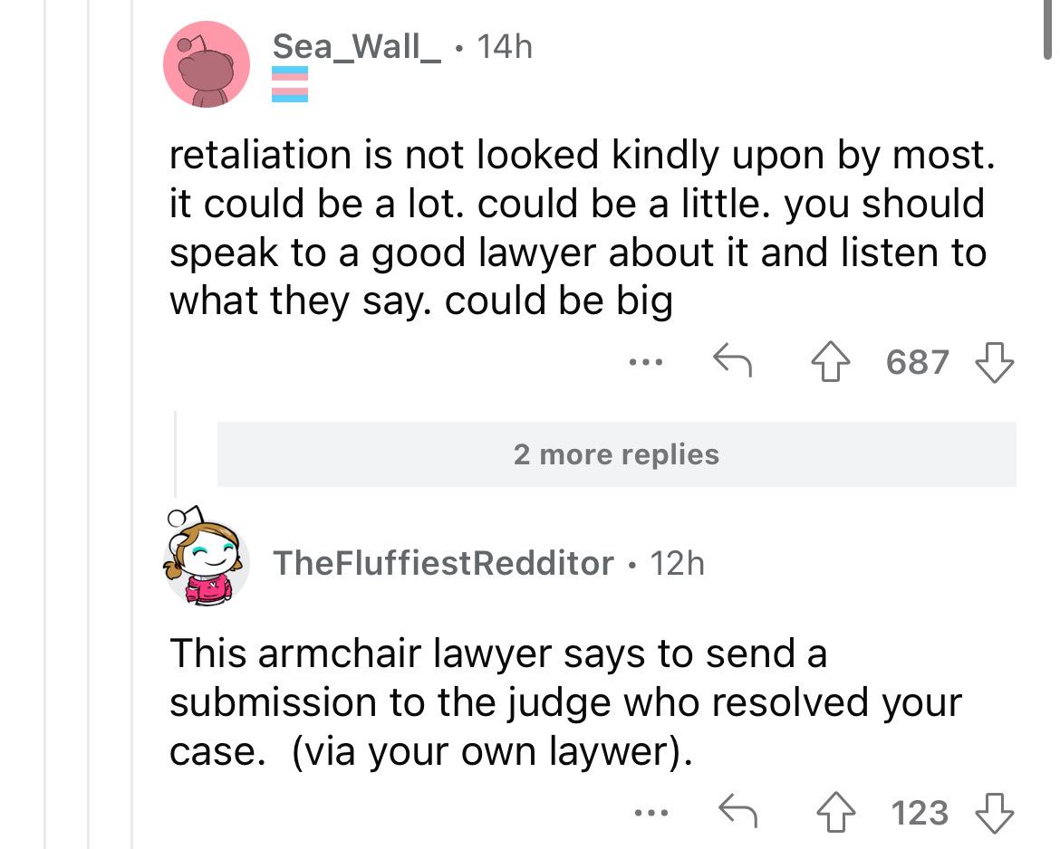 document - Sea_Wall_14h retaliation is not looked kindly upon by most. it could be a lot. could be a little. you should speak to a good lawyer about it and listen to what they say. could be big ... 2 more replies TheFluffiestRedditor. 12h 687 This armchai
