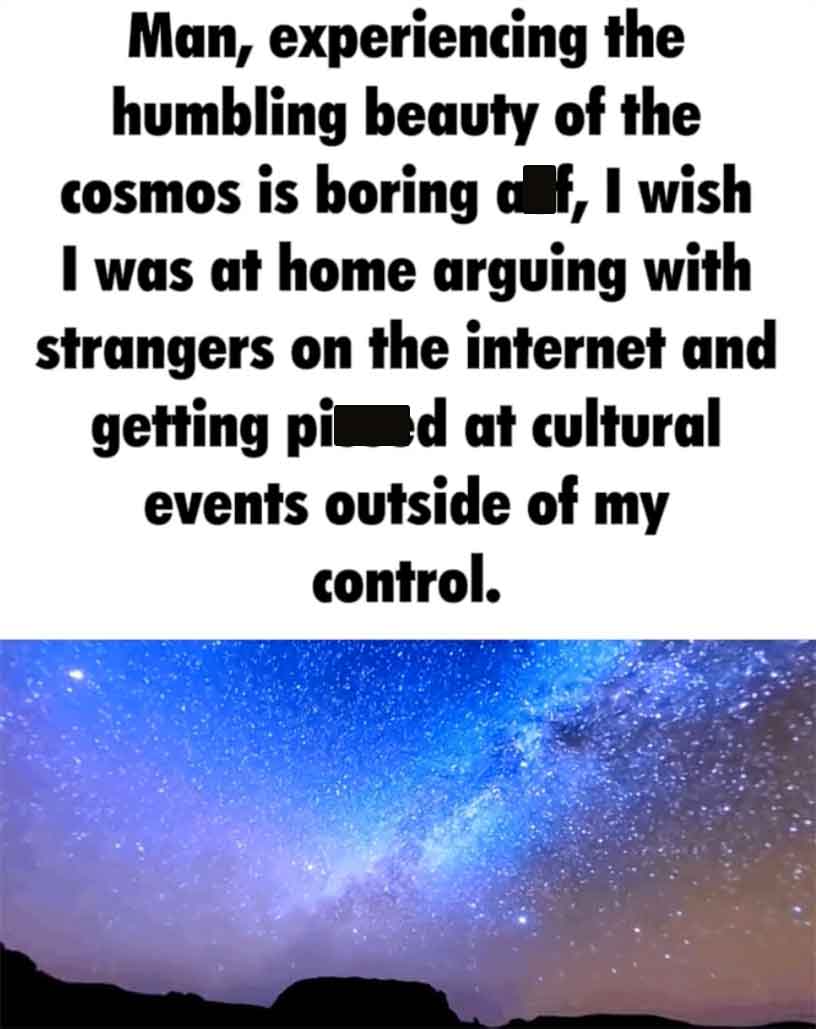sky - the Man, experiencing humbling beauty of the cosmos is boring af, I wish I was at home arguing with strangers on the internet and getting pied at cultural events outside of my control.