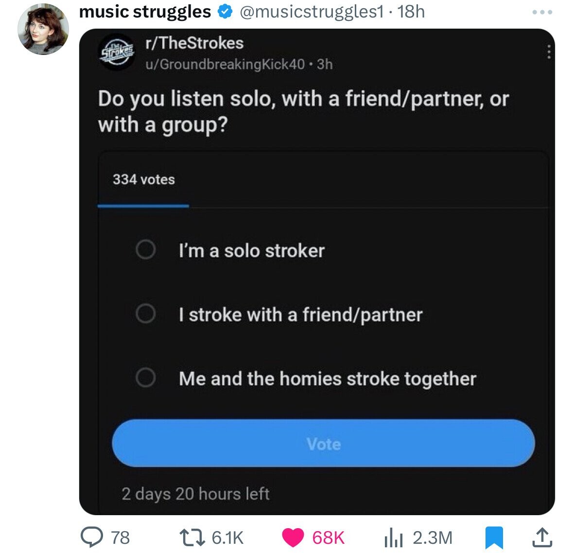 software - music struggles 18h rTheStrokes Stroke uGroundbreakingKick40.3h Do you listen solo, with a friendpartner, or with a group? 334 votes I'm a solo stroker 78 I stroke with a friendpartner Me and the homies stroke together 2 days Vote 68K 2.3M