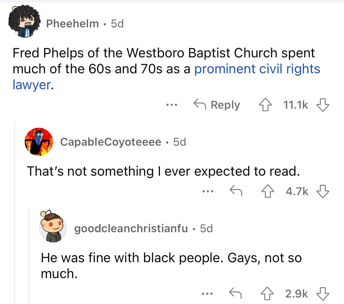 angle - Pheehelm 5d Fred Phelps of the Westboro Baptist Church spent much of the 60s and 70s as a prominent civil rights lawyer. CapableCoyoteeee . 5d That's not something I ever expected to read. ... goodcleanchristianfu 5d. He was fine with black people