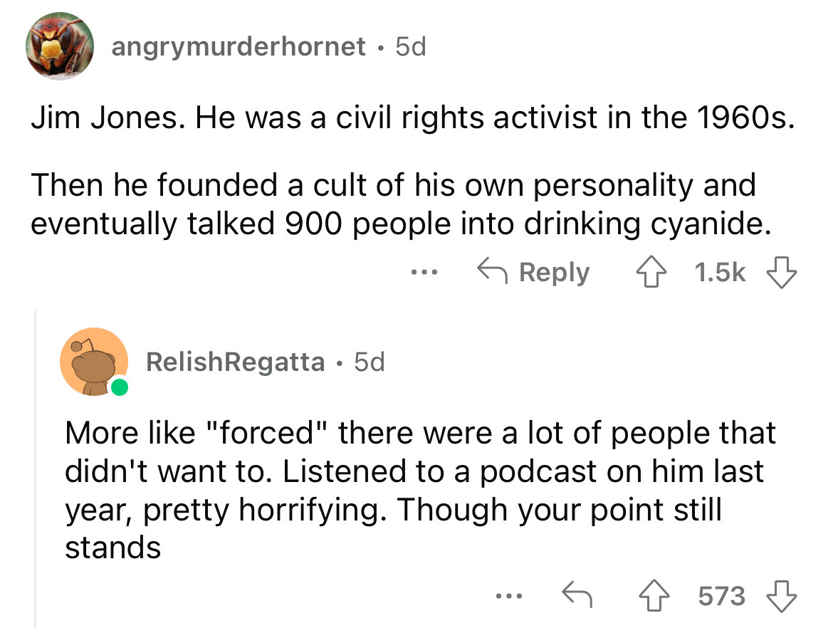 angle - angrymurderhornet 5d Jim Jones. He was a civil rights activist in the 1960s. Then he founded a cult of his own personality and eventually talked 900 people into drinking cyanide. Relish Regatta 5d ... More "forced" there were a lot of people that 