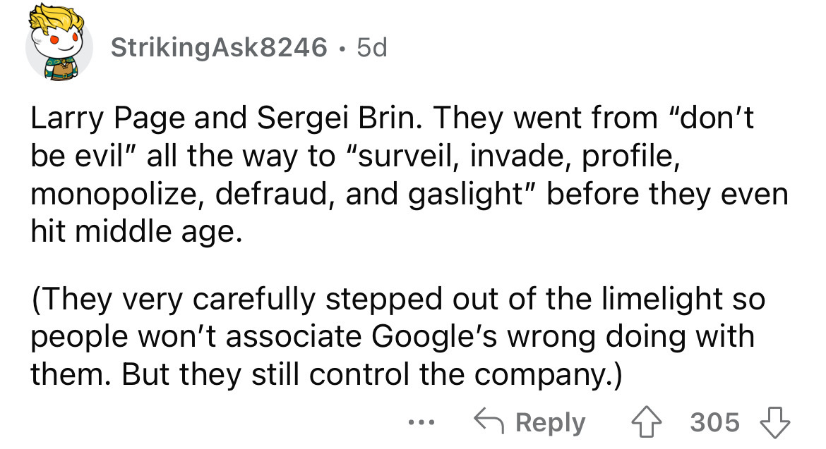 angle - StrikingAsk8246 5d Larry Page and Sergei Brin. They went from "don't be evil" all the way to "surveil, invade, profile, monopolize, defraud, and gaslight" before they even hit middle age. They very carefully stepped out of the limelight so people 