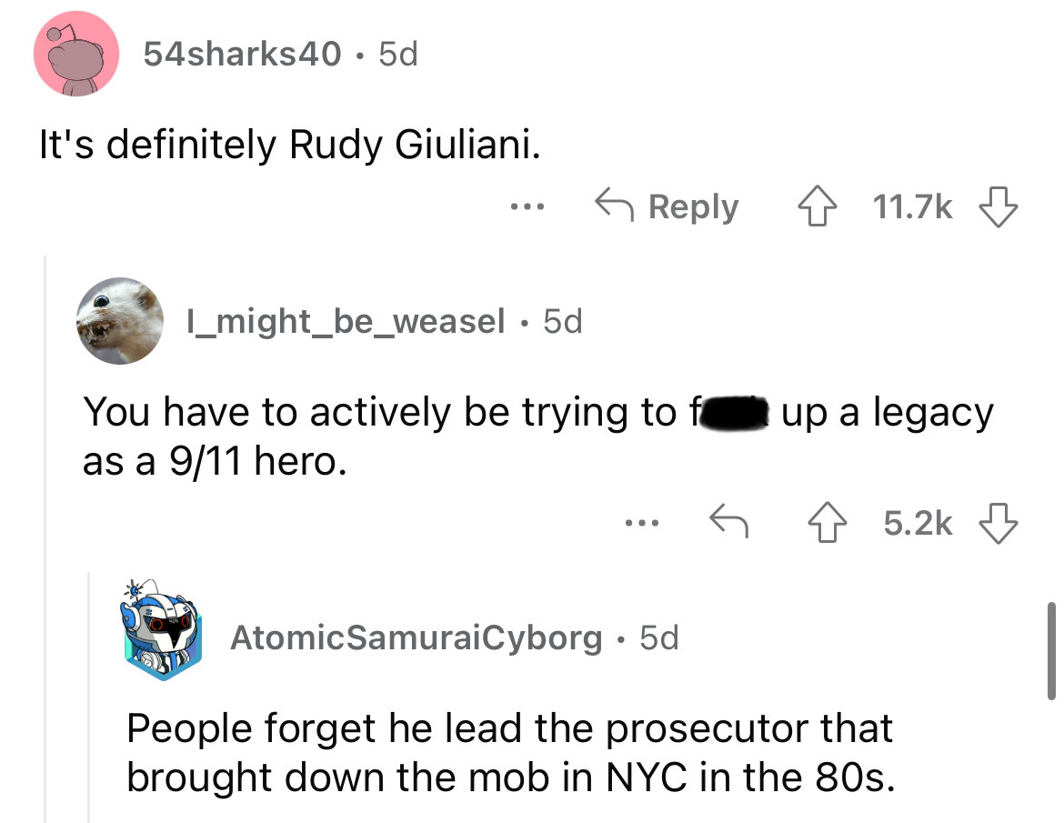 angle - 54sharks40.5d It's definitely Rudy Giuliani. I might_be_weasel 5d You have to actively be trying to f as a 911 hero. ... 4 up a legacy AtomicSamuraiCyborg 5d People forget he lead the prosecutor that brought down the mob in Nyc in the 80s.