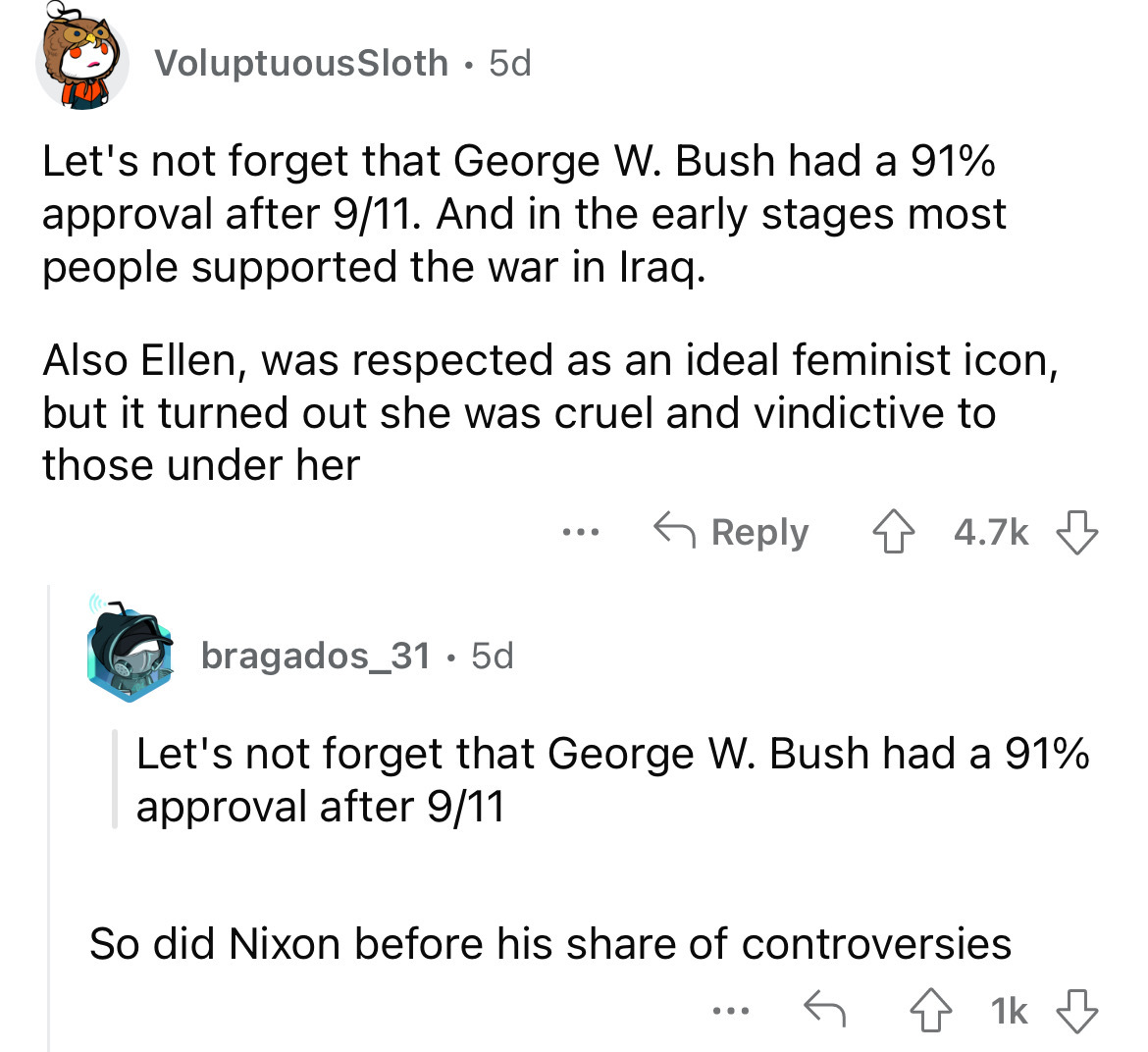 angle - VoluptuousSloth 5d Let's not forget that George W. Bush had a 91% approval after 911. And in the early stages most people supported the war in Iraq. Also Ellen, was respected as an ideal feminist icon, but it turned out she was cruel and vindictiv