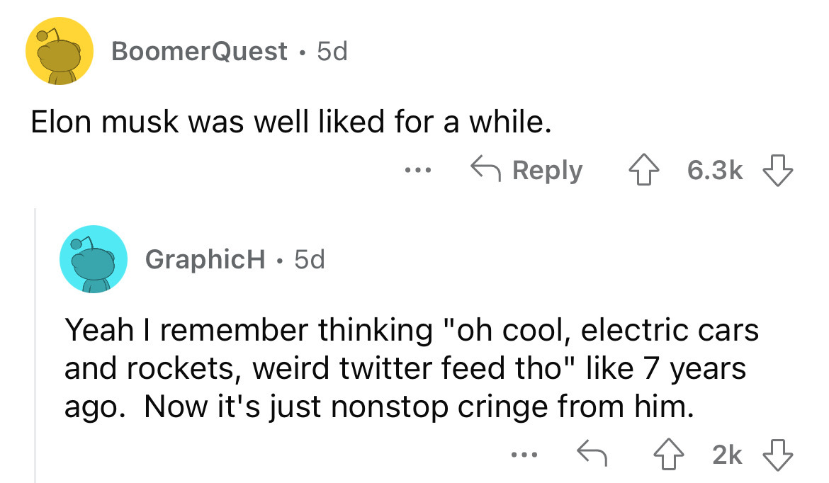 angle - BoomerQuest 5d Elon musk was well d for a while. GraphicH 5d ... Yeah I remember thinking "oh cool, electric cars and rockets, weird twitter feed tho" 7 years ago. Now it's just nonstop cringe from him. 2k