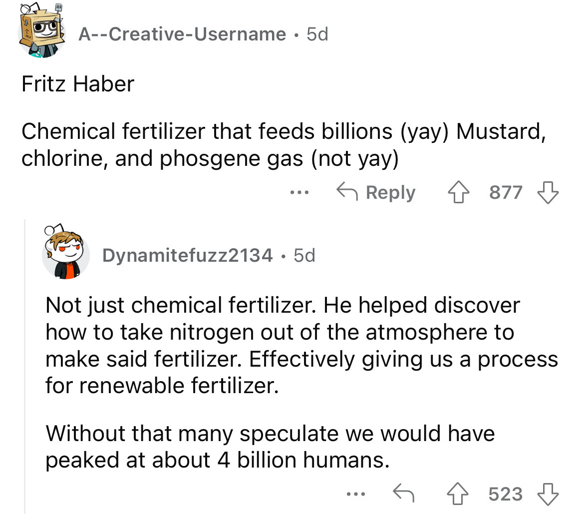 angle - ACreativeUsername 5d Fritz Haber Chemical fertilizer that feeds billions yay Mustard, chlorine, and phosgene gas not yay 4877 ... Dynamitefuzz2134 5d Not just chemical fertilizer. He helped discover how to take nitrogen out of the atmosphere to ma