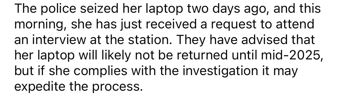 small text - The police seized her laptop two days ago, and this morning, she has just received a request to attend an interview at the station. They have advised that her laptop will ly not be returned until mid2025, but if she complies with the investig