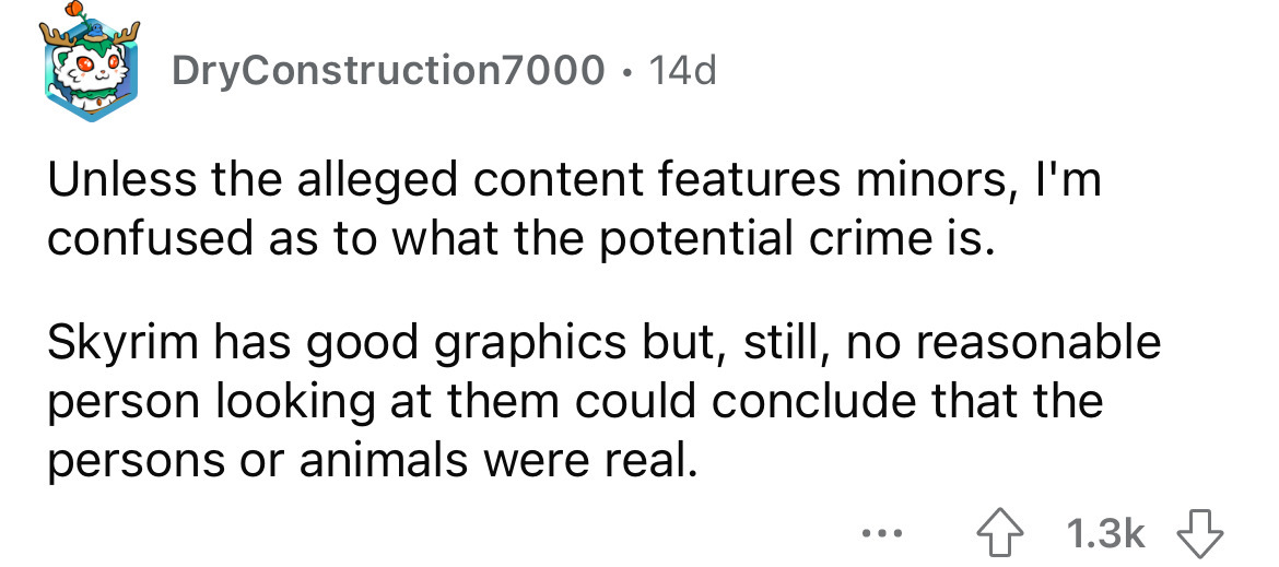 DryConstruction7000 14d Unless the alleged content features minors, I'm confused as to what the potential crime is. Skyrim has good graphics but, still, no reasonable person looking at them could conclude that the persons or animals were real. ...