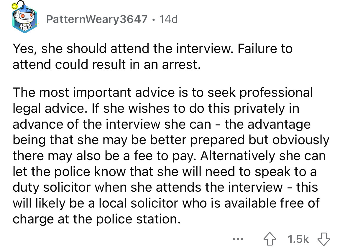 PatternWeary 3647 14d Yes, she should attend the interview. Failure to attend could result in an arrest. The most important advice is to seek professional legal advice. If she wishes to do this privately in advance of the interview she can the advantage…