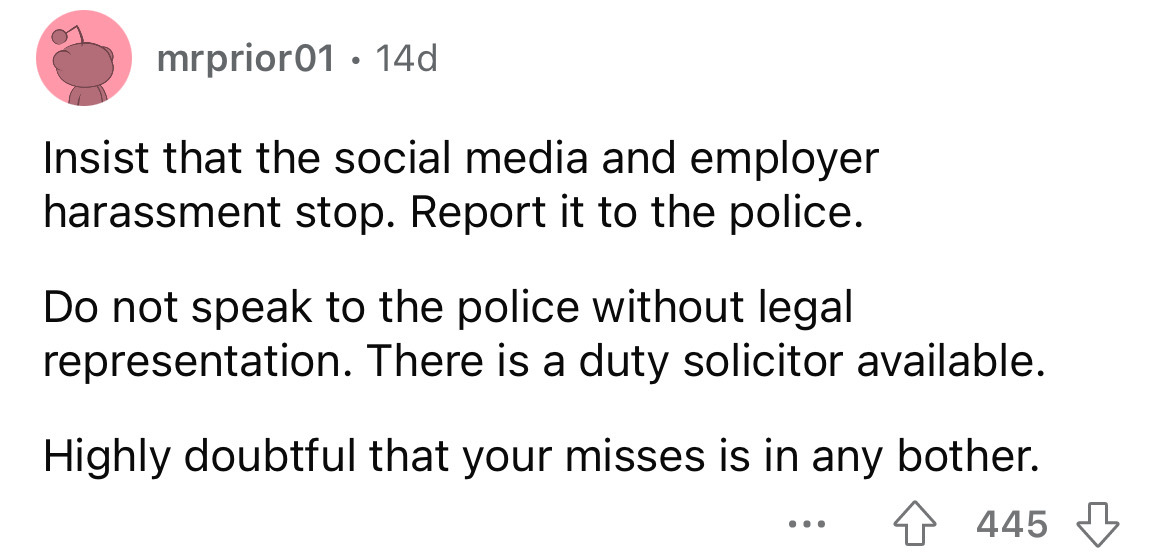 angle - mrprior01 14d Insist that the social media and employer harassment stop. Report it to the police. Do not speak to the police without legal representation. There is a duty solicitor available. Highly doubtful that your misses is in any bother. 445