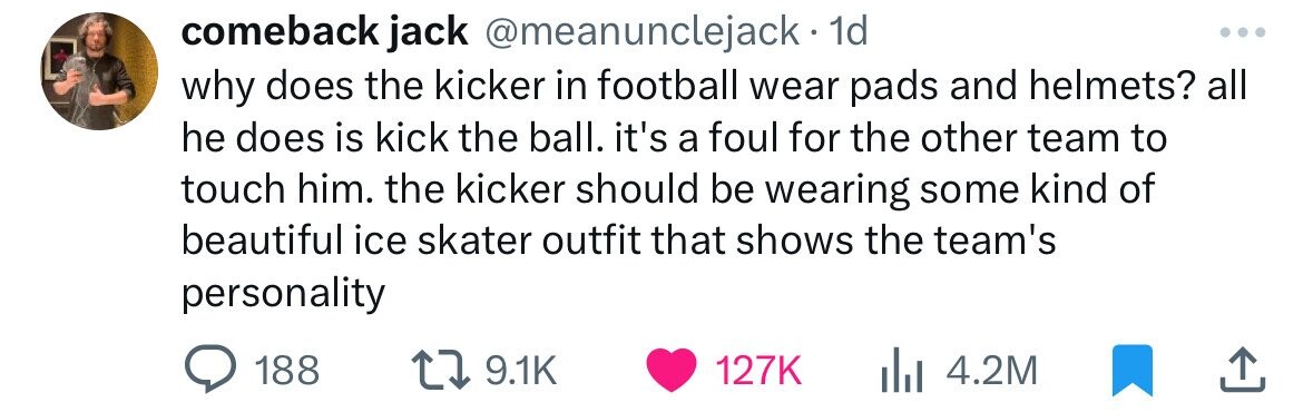 document - comeback jack 1d why does the kicker in football wear pads and helmets? all he does is kick the ball. it's a foul for the other team to touch him. the kicker should be wearing some kind of beautiful ice skater outfit that shows the team's perso