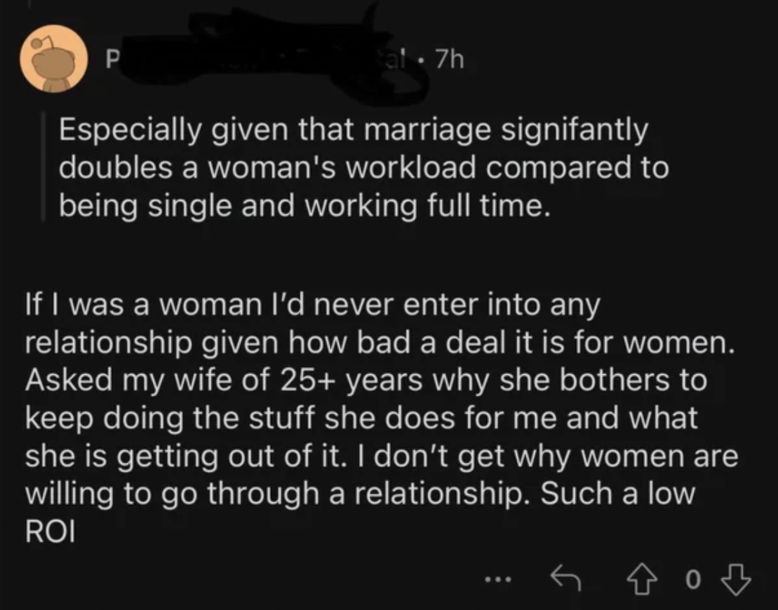 screenshot - P ta! 7h Especially given that marriage signifantly doubles a woman's workload compared to being single and working full time. If I was a woman I'd never enter into any relationship given how bad a deal it is for women. Asked my wife of 25 ye