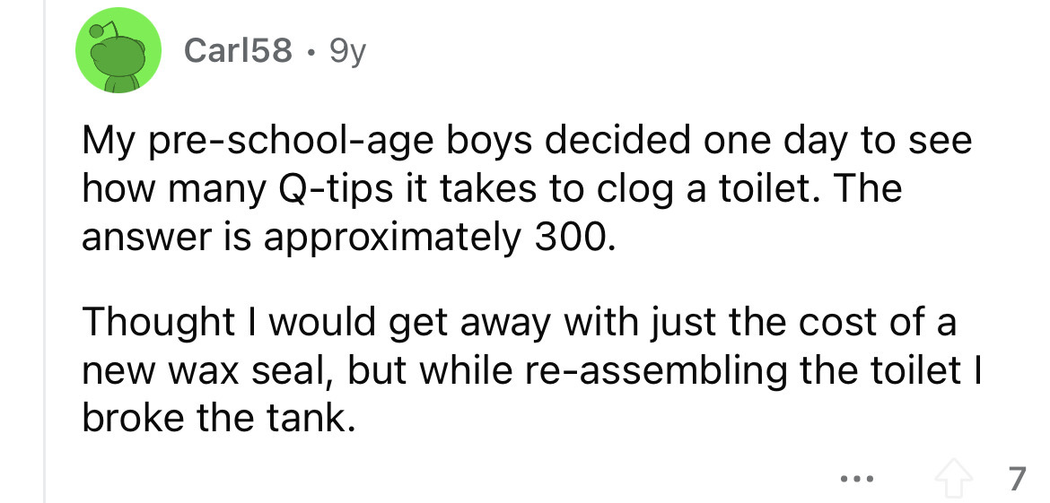 angle - Carl58 9y My preschoolage boys decided one day to see how many Qtips it takes to clog a toilet. The answer is approximately 300. Thought I would get away with just the cost of a new wax seal, but while reassembling the toilet I broke the tank. 7