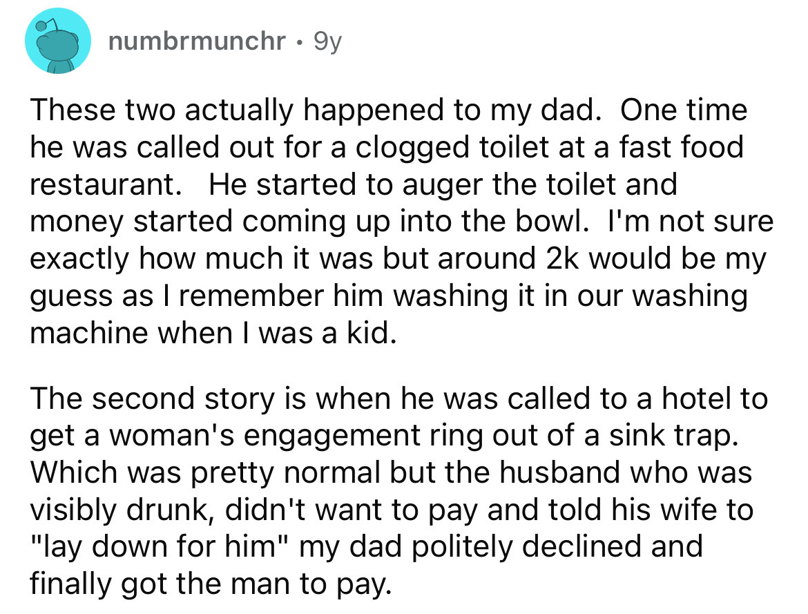 angle - numbrmunchr 9y These two actually happened to my dad. One time he was called out for a clogged toilet at a fast food restaurant. He started to auger the toilet and money started coming up into the bowl. I'm not sure exactly how much it was but aro