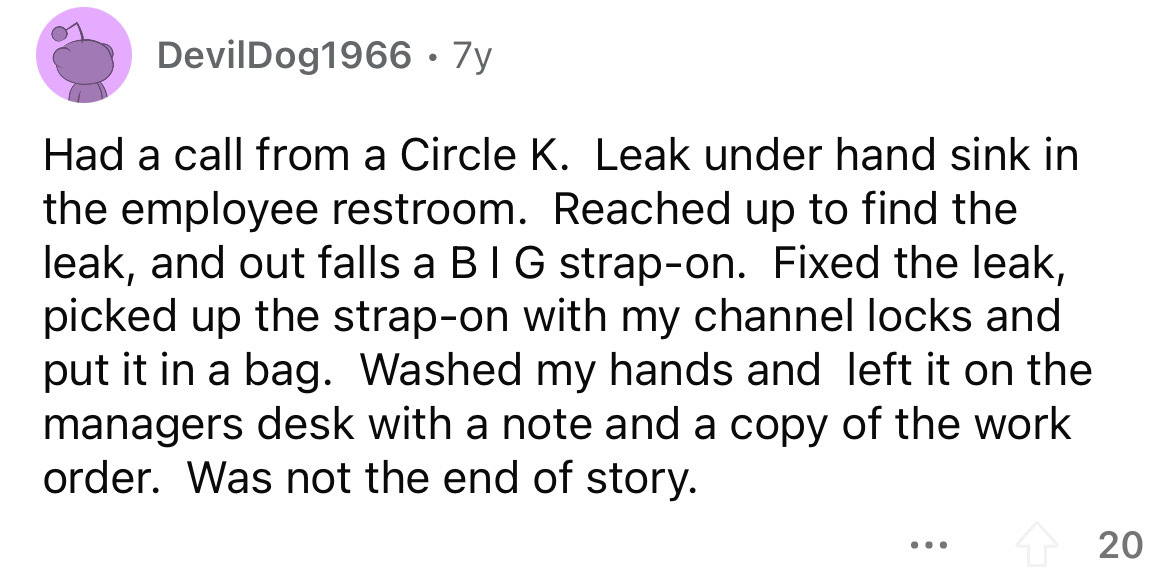 angle - DevilDog1966. 7y Had a call from a Circle K. Leak under hand sink in the employee restroom. Reached up to find the leak, and out falls a Big strapon. Fixed the leak, picked up the strapon with my channel locks and put it in a bag. Washed my hands