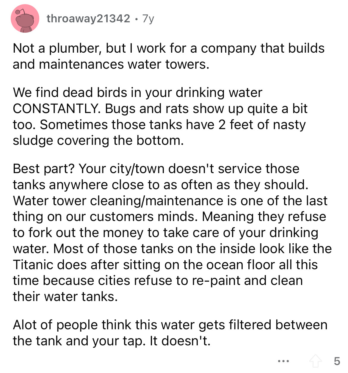 document - throaway21342 7y Not a plumber, but I work for a company that builds and maintenances water towers. We find dead birds in your drinking water Constantly. Bugs and rats show up quite a bit too. Sometimes those tanks have 2 feet of nasty sludge c