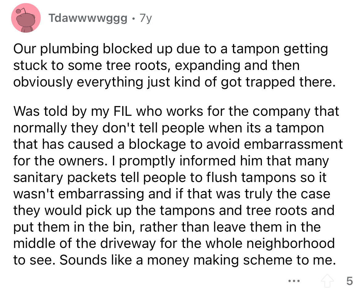 angle - Tdawwwwggg. 7y Our plumbing blocked up due to a tampon getting stuck to some tree roots, expanding and then obviously everything just kind of got trapped there. Was told by my Fil who works for the company that normally they don't tell people when