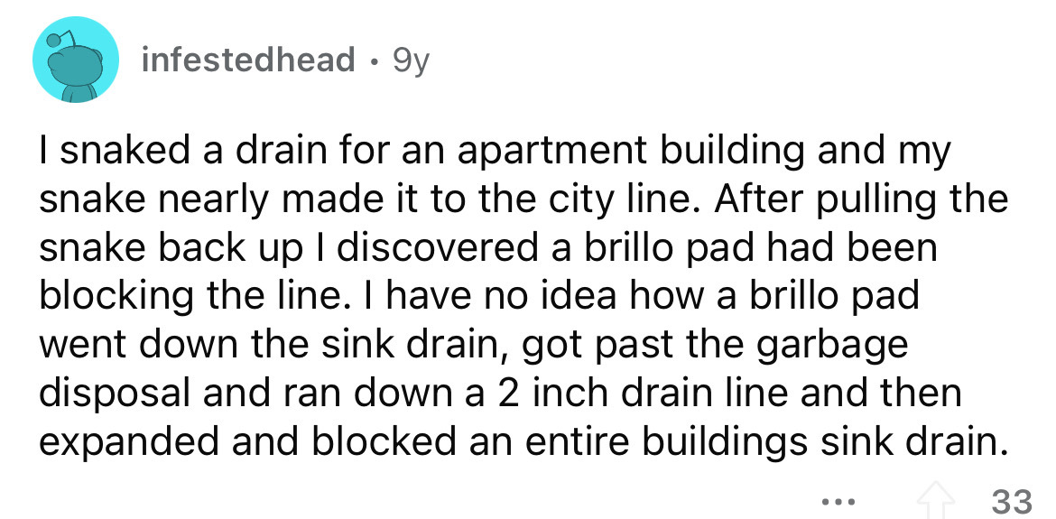 angle - infestedhead 9y I snaked a drain for an apartment building and my snake nearly made it to the city line. After pulling the snake back up I discovered a brillo pad had been blocking the line. I have no idea how a brillo pad went down the sink drain