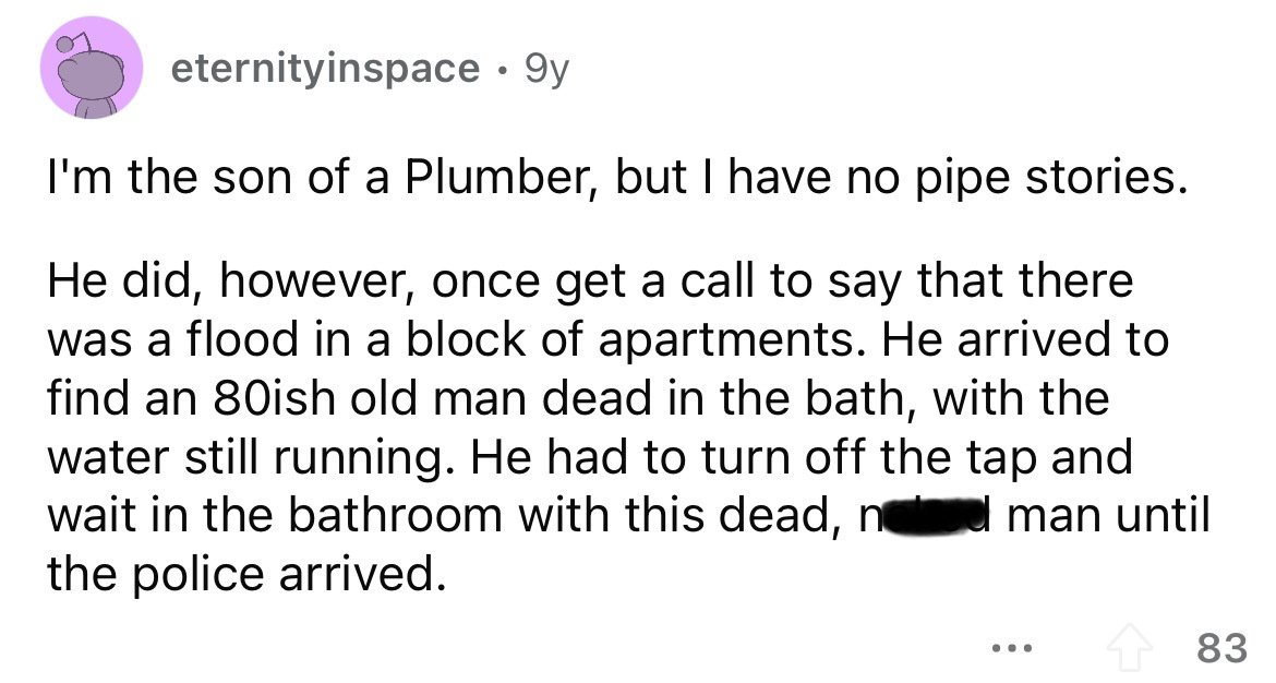 angle - eternityinspace 9y I'm the son of a Plumber, but I have no pipe stories. He did, however, once get a call to say that there was a flood in a block of apartments. He arrived to find an 80ish old man dead in the bath, with the water still running. H