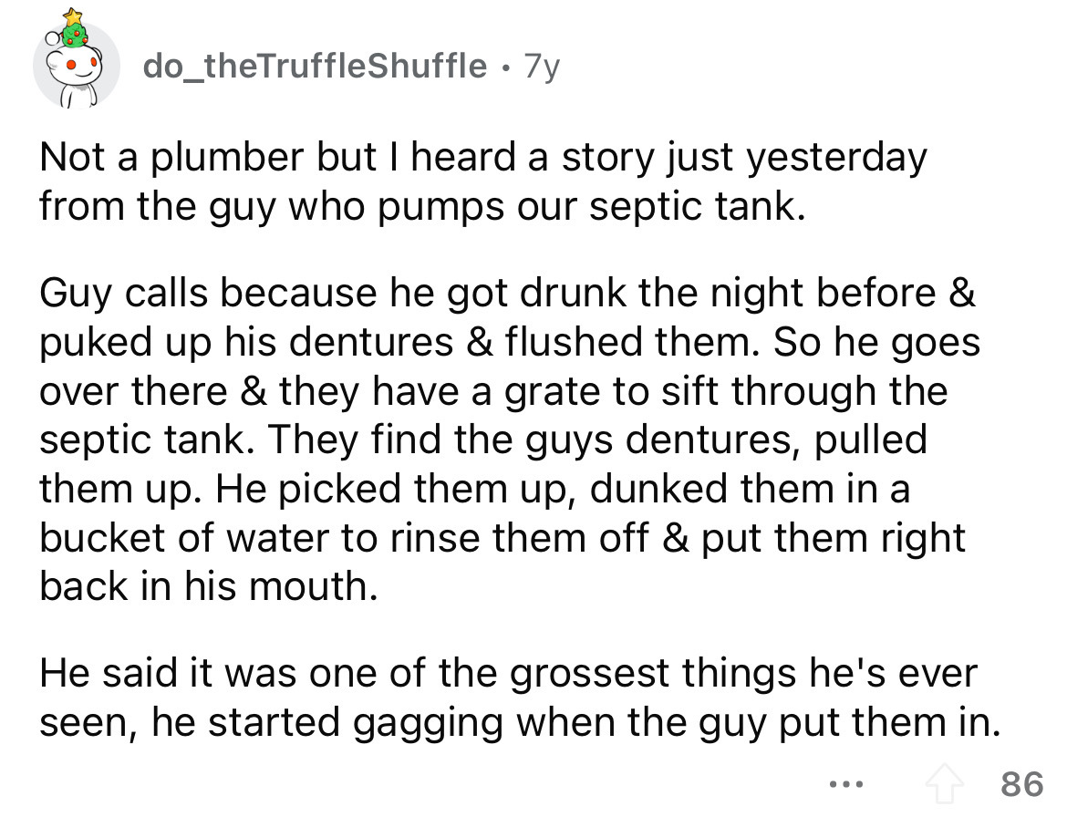 angle - do_theTruffleShuffle . 7y Not a plumber but I heard a story just yesterday from the guy who pumps our septic tank. Guy calls because he got drunk the night before & puked up his dentures & flushed them. So he goes over there & they have a grate to