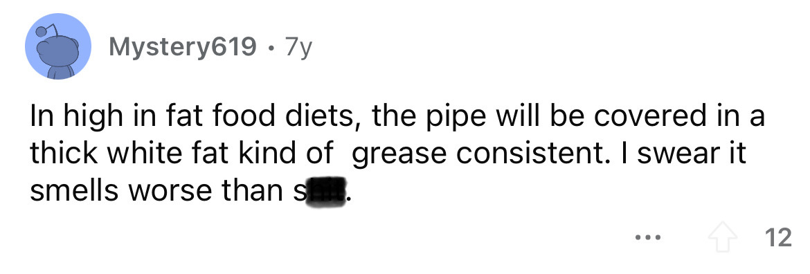 diagram - Mystery619. 7y In high in fat food diets, the pipe will be covered in a thick white fat kind of grease consistent. I swear it smells worse than s ... 12