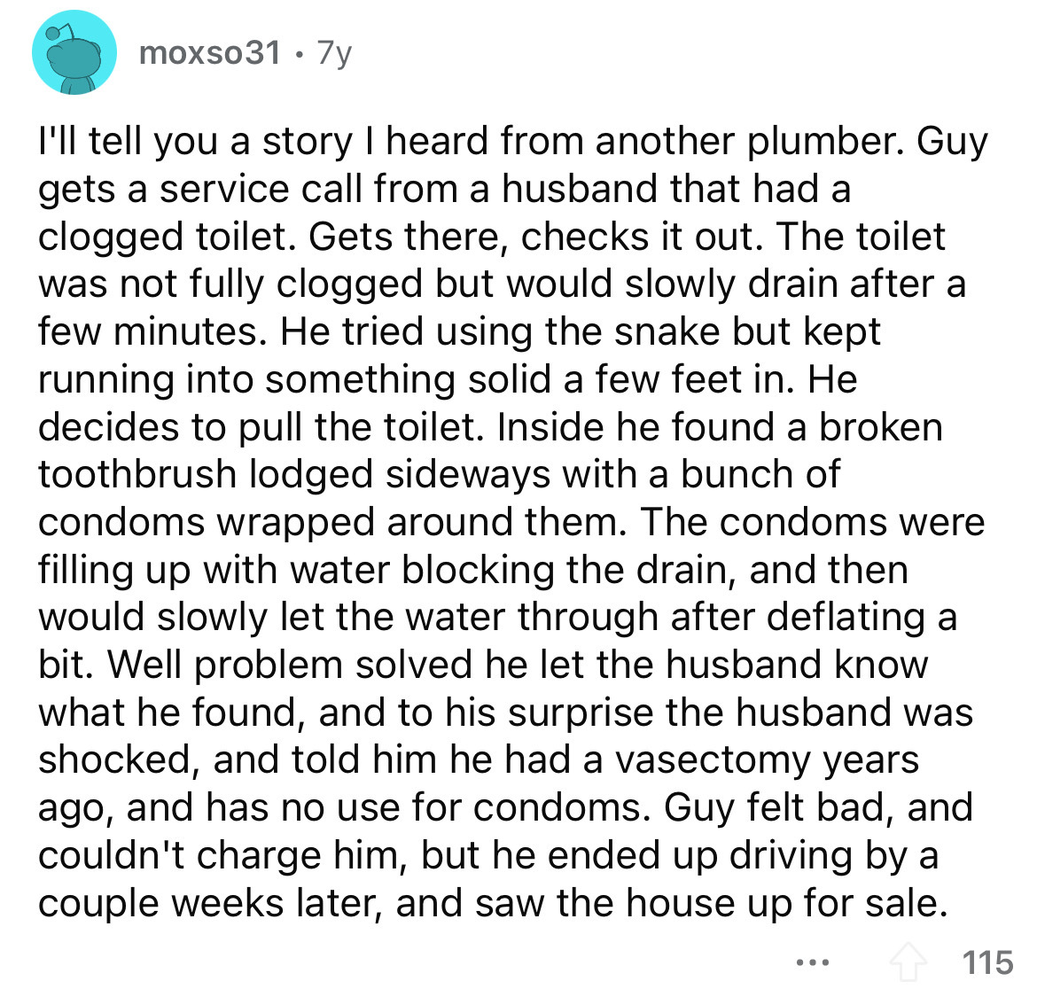 angle - moxso31. 7y I'll tell you a story I heard from another plumber. Guy gets a service call from a husband that had a clogged toilet. Gets there, checks it out. The toilet was not fully clogged but would slowly drain after a few minutes. He tried usin