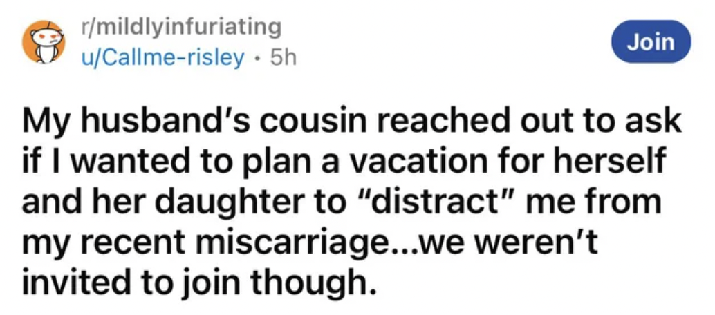 paper - rmildlyinfuriating uCallmerisley. 5h Join My husband's cousin reached out to ask if I wanted to plan a vacation for herself and her daughter to "distract" me from my recent miscarriage...we weren't invited to join though.