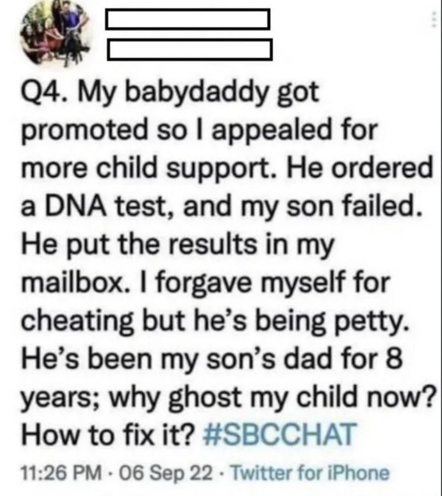 my baby daddy got promoted so i appealed for more child support - Q4. My babydaddy got promoted so I appealed for more child support. He ordered a Dna test, and my son failed. He put the results in my mailbox. I forgave myself for cheating but he's being 
