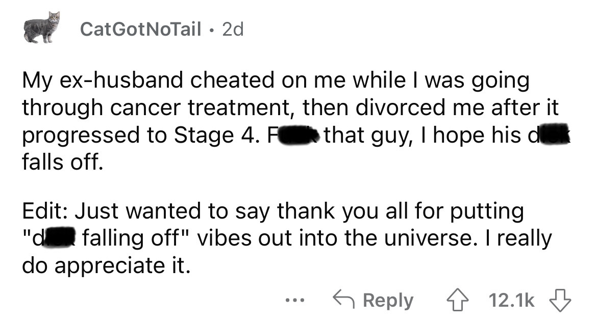 angle - CatGotNoTail 2d My exhusband cheated on me while I was going through cancer treatment, then divorced me after it progressed to Stage 4. F that guy, I hope his d falls off. Edit Just wanted to say thank you all for putting "d falling off" vibes out