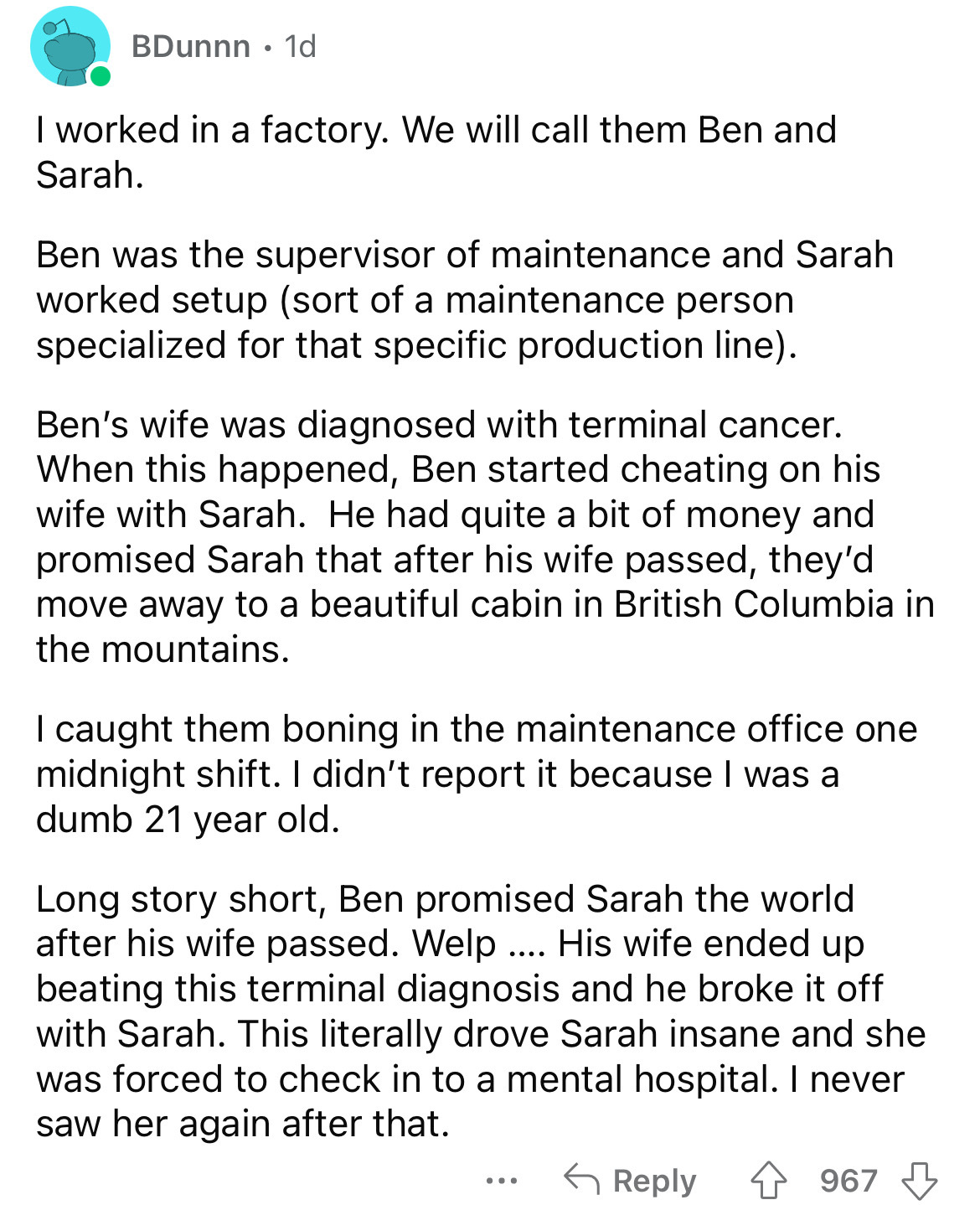 document - BDunnn . 1d I worked in a factory. We will call them Ben and Sarah. Ben was the supervisor of maintenance and Sarah worked setup sort of a maintenance person specialized for that specific production line. Ben's wife was diagnosed with terminal 