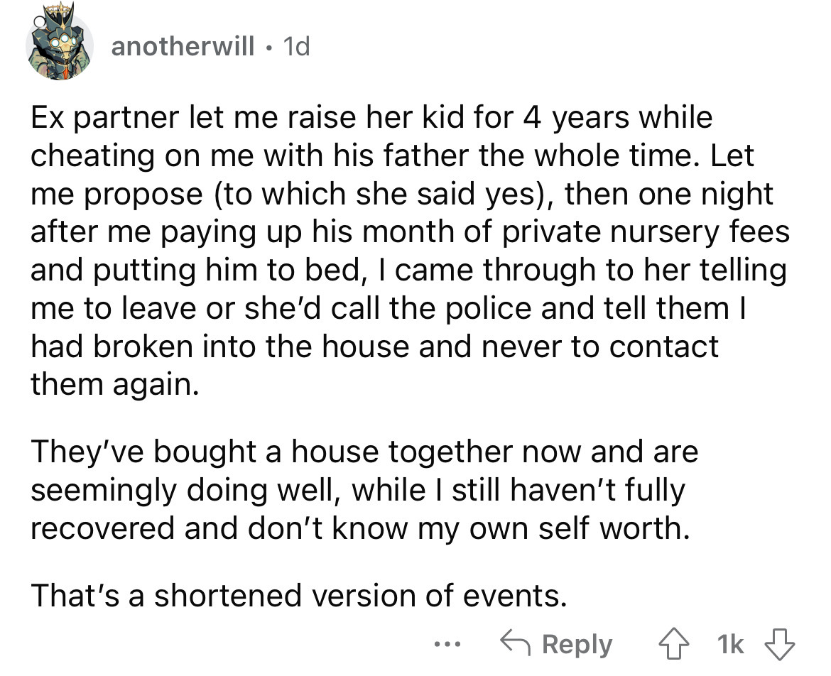 angle - anotherwill. 1d Ex partner let me raise her kid for 4 years while cheating on me with his father the whole time. Let me propose to which she said yes, then one night after me paying up his month of private nursery fees and putting him to bed, I ca