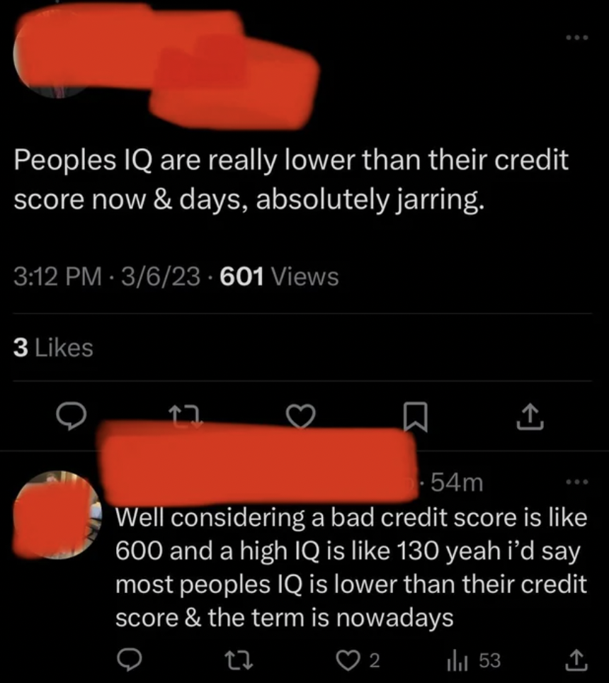 screenshot - Peoples Iq are really lower than their credit score now & days, absolutely jarring. 3623601 Views 3 0 54m Well considering a bad credit score is 600 and a high Iq is 130 yeah i'd say most peoples Iq is lower than their credit score & the term