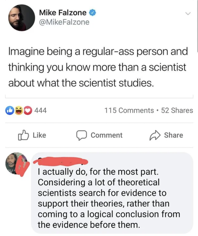 document - Mike Falzone Imagine being a regularass person and thinking you know more than a scientist about what the scientist studies. 444 115 52 Comment I actually do, for the most part. Considering a lot of theoretical scientists search for evidence to