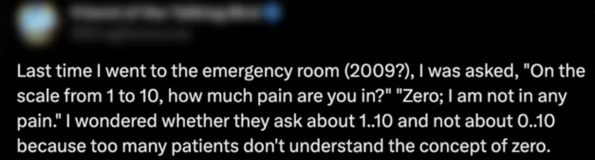 darkness - Last time I went to the emergency room 2009?, I was asked, "On the scale from 1 to 10, how much pain are you in?" "Zero; I am not in any pain." I wondered whether they ask about 1..10 and not about 0..10 because too many patients don't understa