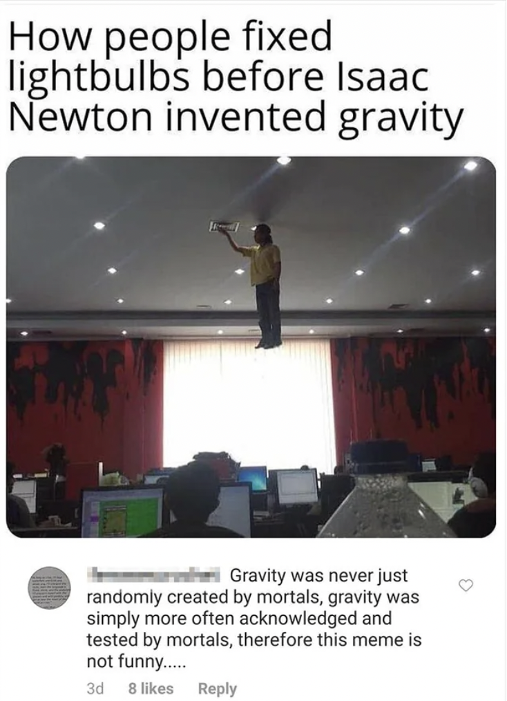 poster - How people fixed lightbulbs before Isaac Newton invented gravity Gravity was never just randomly created by mortals, gravity was simply more often acknowledged and tested by mortals, therefore this meme is not funny...... 3d 8