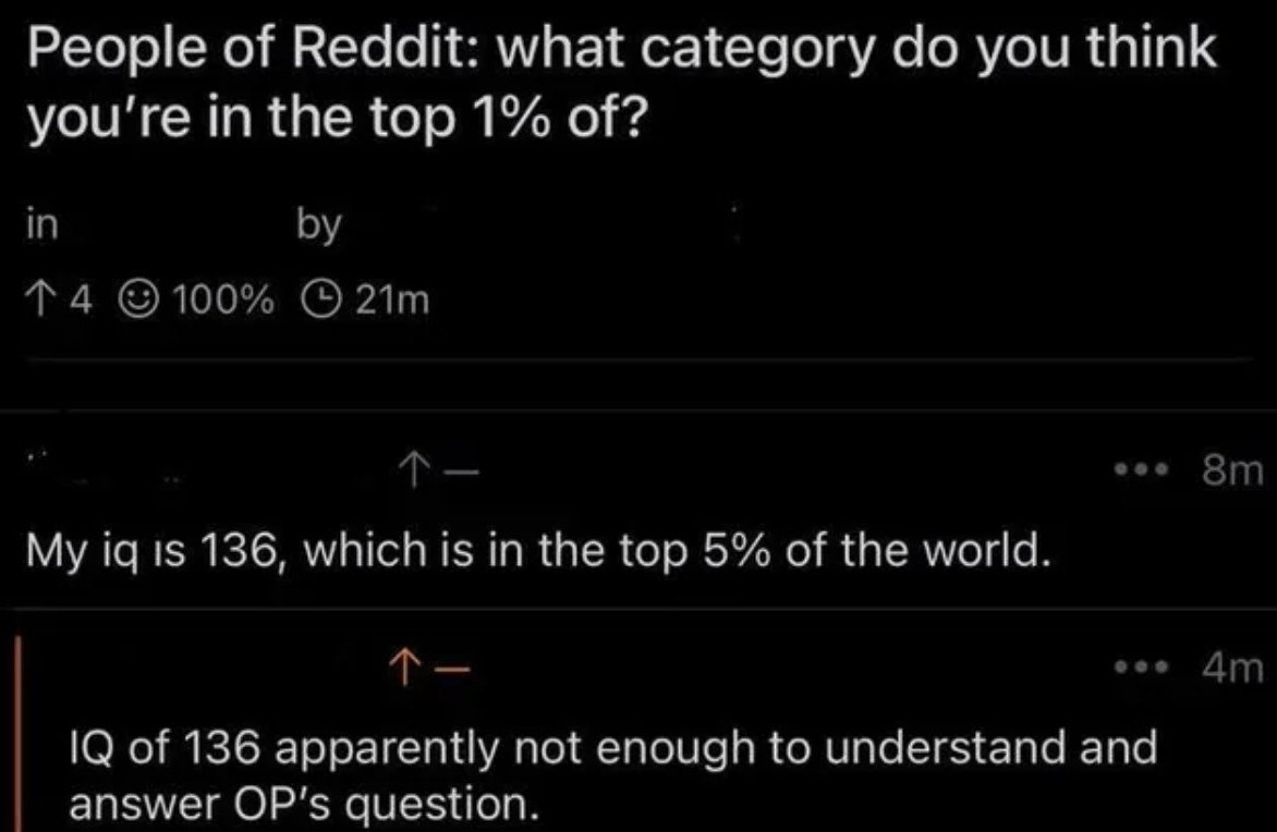 atmosphere - People of Reddit what category do you think you're in the top 1% of? in 4100% by 21m My iq is 136, which is in the top 5% of the world. ... 8m Iq of 136 apparently not enough to understand and answer Op's question. 4m