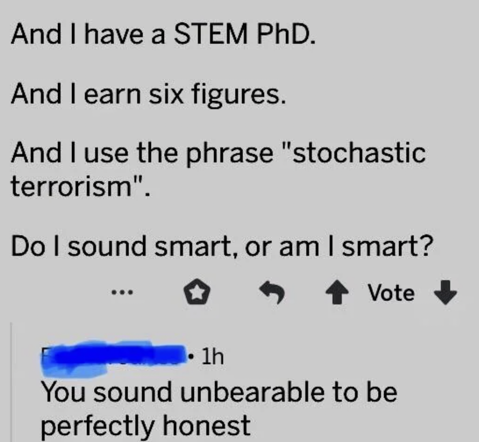 number - I have a Stem PhD. And I earn six figures. And I use the phrase "stochastic terrorism". And Do I sound smart, or am I smart? Vote 1h You sound unbearable to be perfectly honest