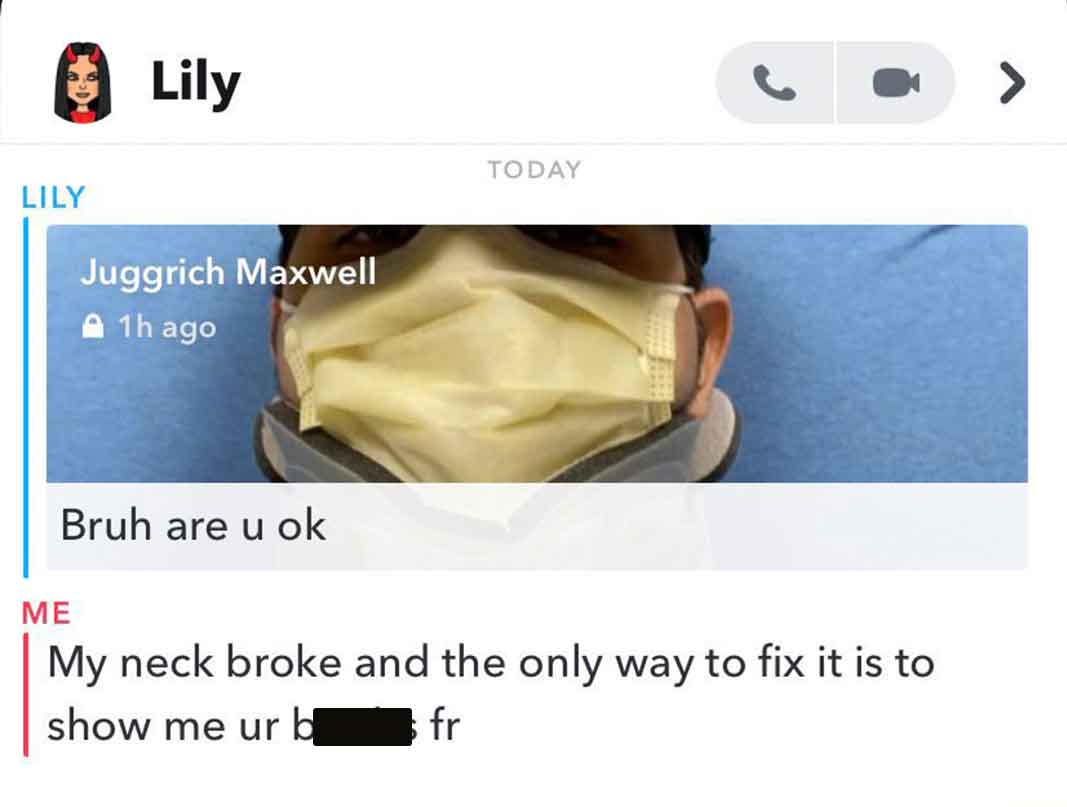 Lily Lily Juggrich Maxwell 1h ago Bruh are u ok Today My neck broke and the only way to fix it is to show me ur b fr >