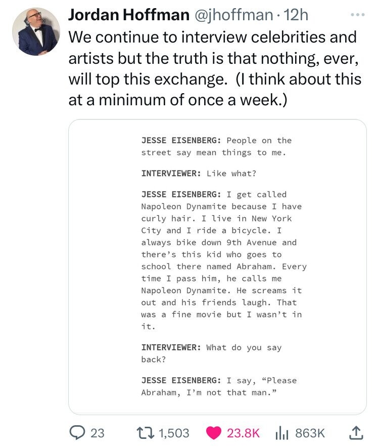 paper - Jordan Hoffman 12h We continue to interview celebrities and artists but the truth is that nothing, ever, will top this exchange. I think about this at a minimum of once a week. 23 Jesse Eisenberg People on the street say mean things to me. Intervi