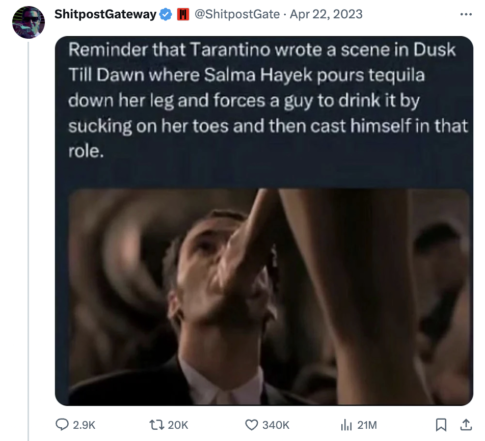 video - ShitpostGateway Reminder that Tarantino wrote a scene in Dusk Till Dawn where Salma Hayek pours tequila down her leg and forces a guy to drink it by sucking on her toes and then cast himself in that role. 21M