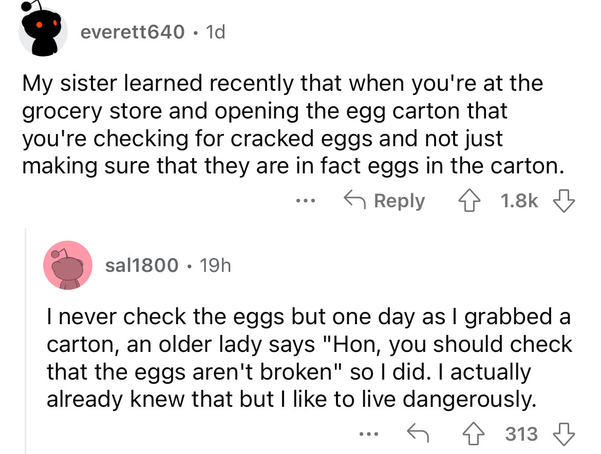 angle - everett640 1d My sister learned recently that when you're at the grocery store and opening the egg carton that you're checking for cracked eggs and not just making sure that they are in fact eggs in the carton. sal1800 19h ... I never check the eg