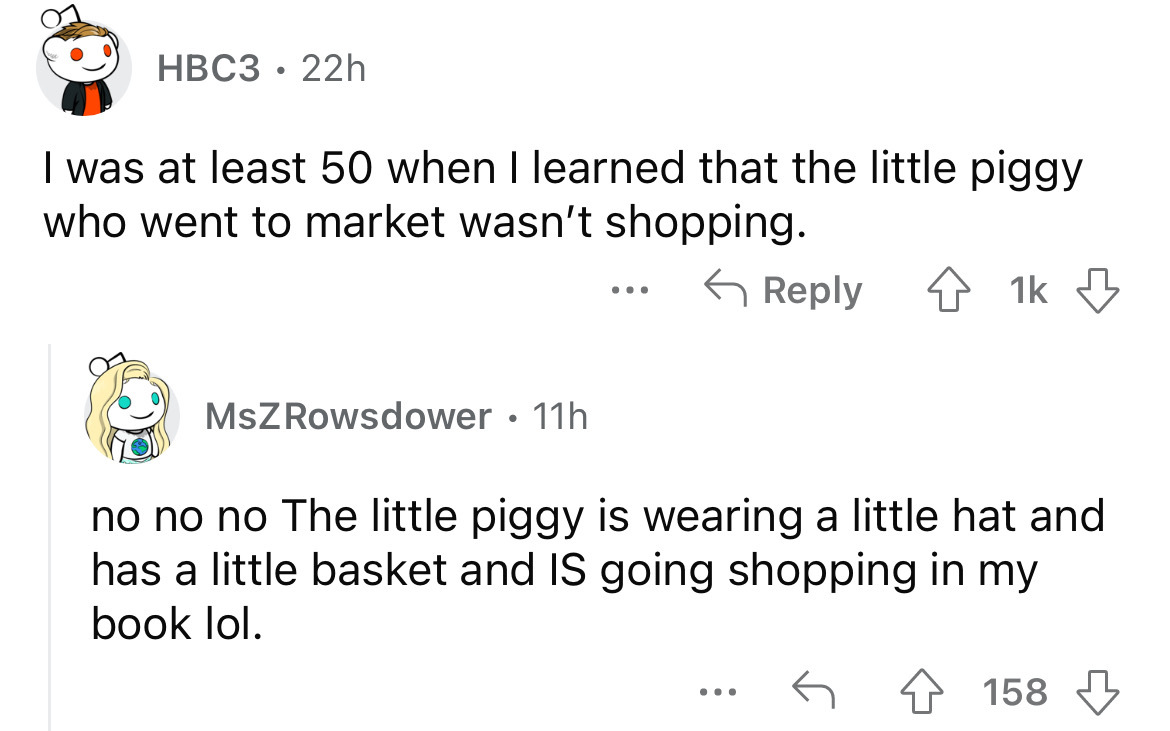 angle - HBC3 22h I was at least 50 when I learned that the little piggy who went to market wasn't shopping. MsZ Rowsdower 11h ... 1k no no no The little piggy is wearing a little hat and has a little basket and Is going shopping in my book lol. 158