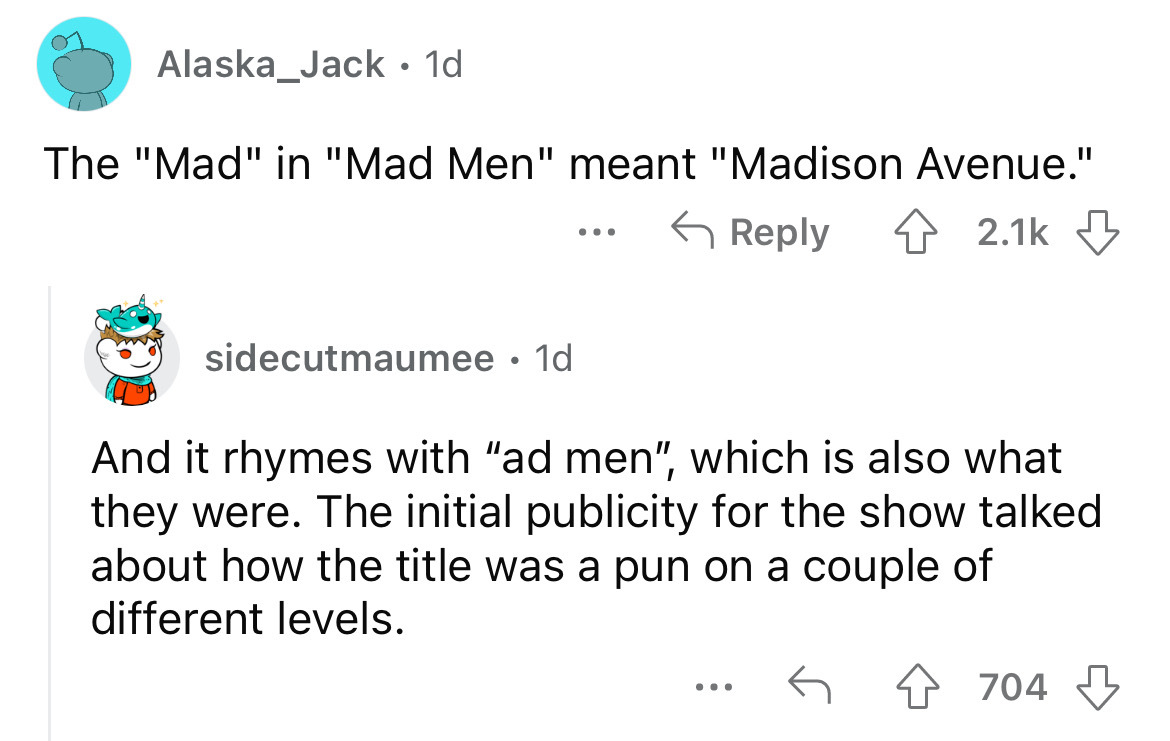 angle - Alaska_Jack . 1d The "Mad" in "Mad Men" meant "Madison Avenue." sidecutmaumee 1d ... And it rhymes with "ad men", which is also what they were. The initial publicity for the show talked about how the title was a pun on a couple of different levels