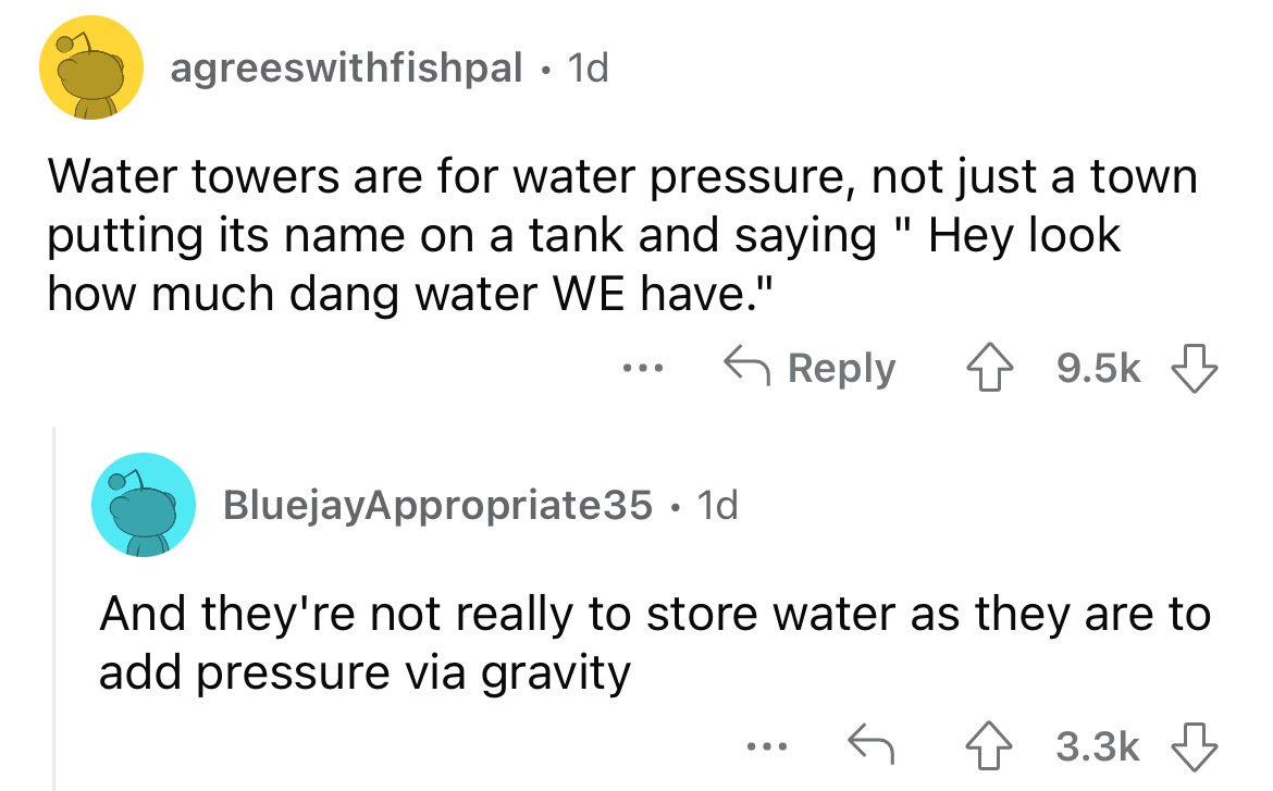 angle - agreeswithfishpal. 1d Water towers are for water pressure, not just a town putting its name on a tank and saying " Hey look how much dang water We have." ... BluejayAppropriate35. 1d And they're not really to store water as they are to add pressur