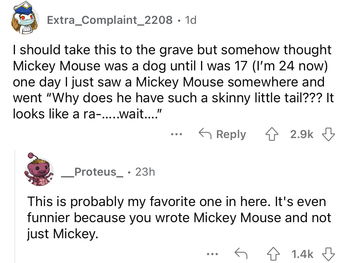 angle - Extra_Complaint_2208. 1d I should take this to the grave but somehow thought Mickey Mouse was a dog until I was 17 I'm 24 now one day I just saw a Mickey Mouse somewhere and went "Why does he have such a skinny little tail??? It looks a ra.....wai