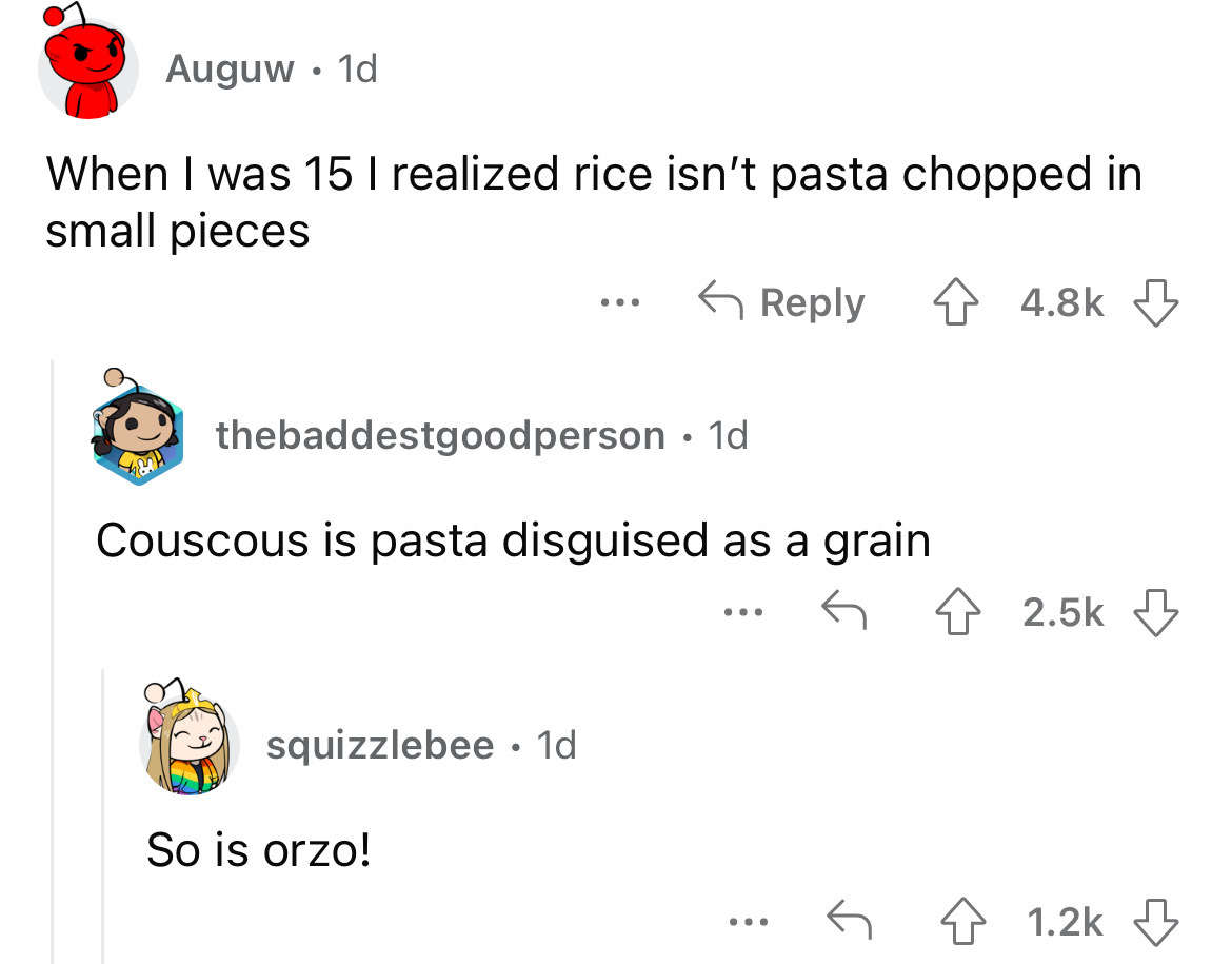 angle - Auguw 1d When I was 15 I realized rice isn't pasta chopped in small pieces squizzlebee . 1d ... thebaddestgoodperson 1d Couscous is pasta disguised as a grain So is orzo!